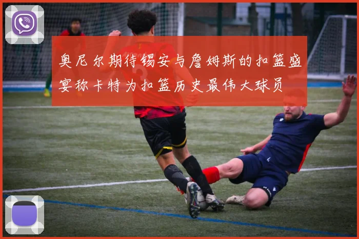 奥尼尔期待锡安与詹姆斯的扣篮盛宴称卡特为扣篮历史最伟大球员