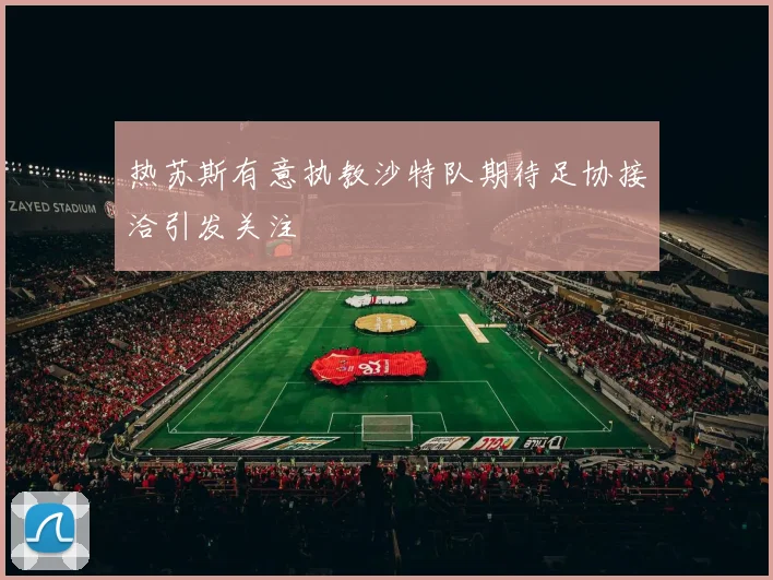 热苏斯有意执教沙特队期待足协接洽引发关注