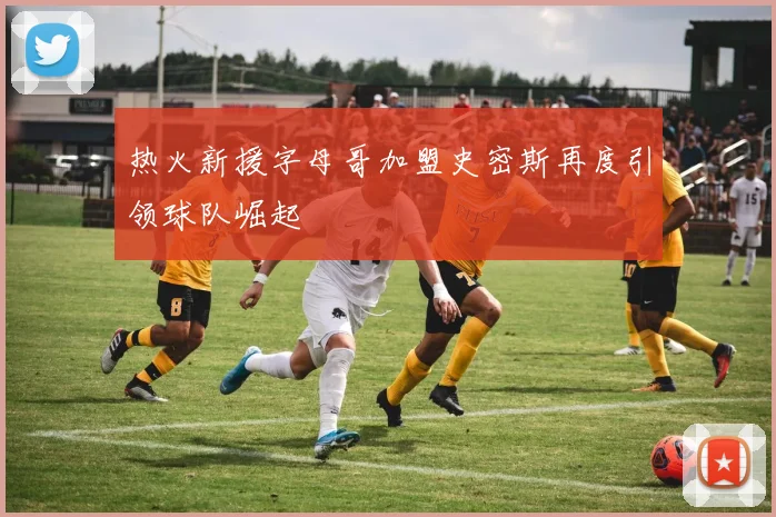 热火新援字母哥加盟史密斯再度引领球队崛起