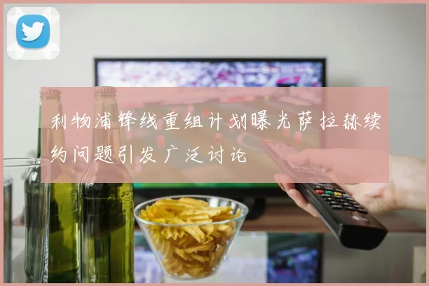 利物浦锋线重组计划曝光萨拉赫续约问题引发广泛讨论