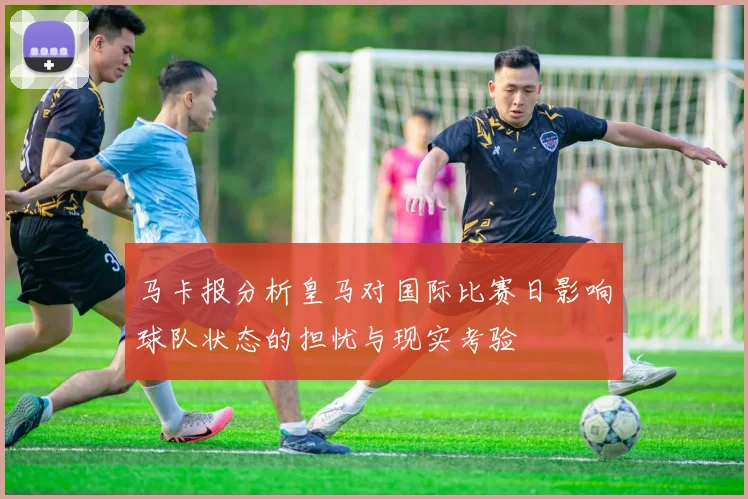 马卡报分析皇马对国际比赛日影响球队状态的担忧与现实考验
