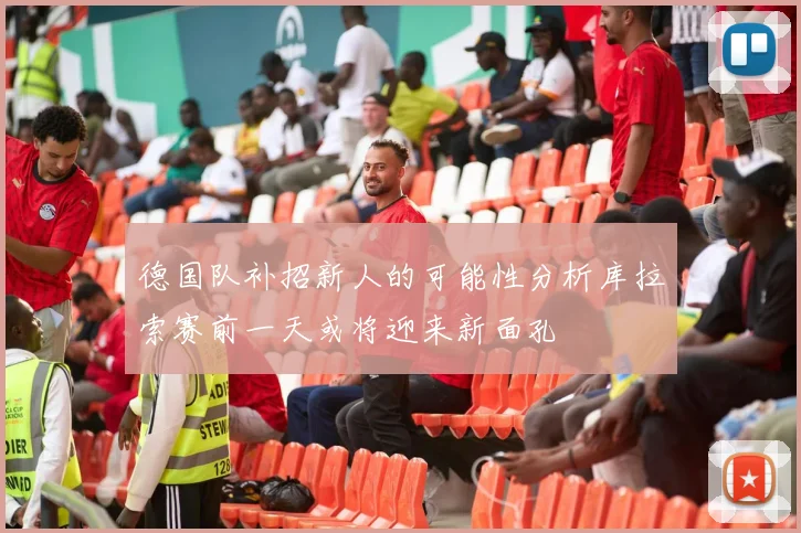 德国队补招新人的可能性分析库拉索赛前一天或将迎来新面孔