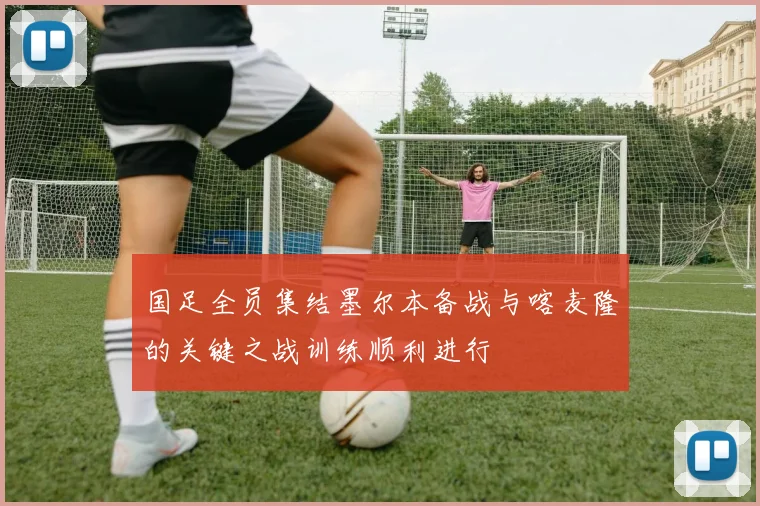 国足全员集结墨尔本备战与喀麦隆的关键之战训练顺利进行
