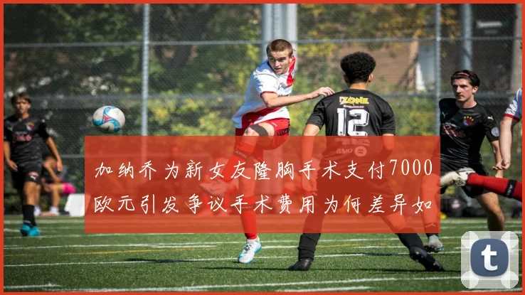 加纳乔为新女友隆胸手术支付7000欧元引发争议手术费用为何差异如此之大