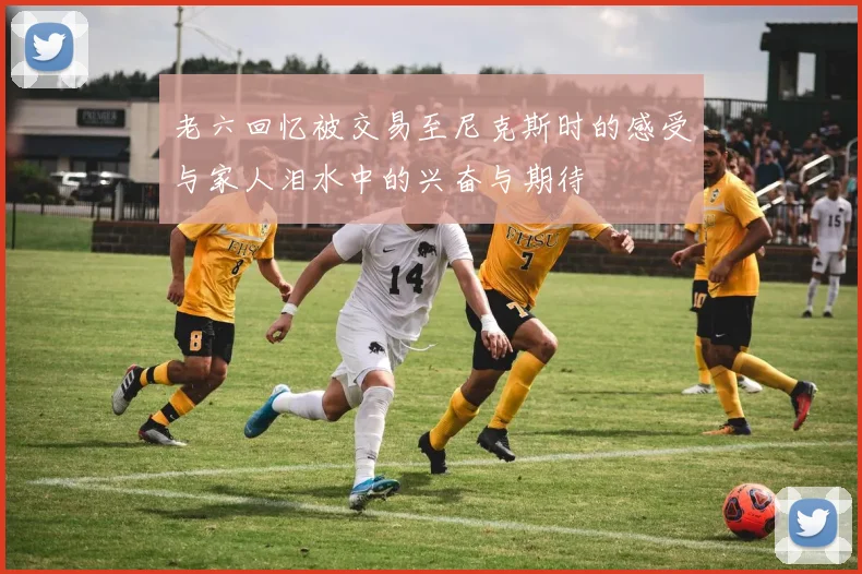 老六回忆被交易至尼克斯时的感受与家人泪水中的兴奋与期待