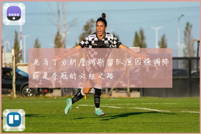 老马丁分析詹姆斯留队原因强调降薪是夺冠的必经之路