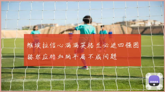 维埃拉信心满满英格兰必进四强图赫尔应对加纳平局不成问题