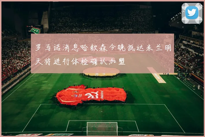 罗马诺消息哈钦森今晚抵达米兰明天将进行体检确认加盟