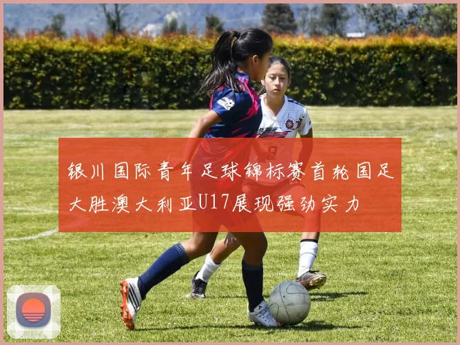 银川国际青年足球锦标赛首轮国足大胜澳大利亚U17展现强劲实力