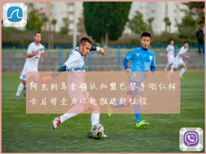 阿克利乌舍确认加盟巴黎李刚仁转会后将全力以赴推进新征程