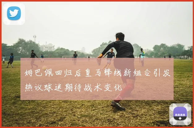 姆巴佩回归后皇马锋线新组合引发热议球迷期待战术变化