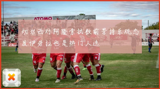 切尔西对阿隆索执教前景持乐观态度伊劳拉也是热门人选