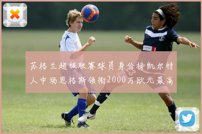 苏格兰超级联赛球员身价榜凯尔特人中场恩格斯领衔2000万欧元最高