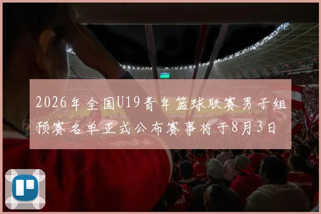2026年全国U19青年篮球联赛男子组预赛名单正式公布赛事将于8月3日拉开帷幕