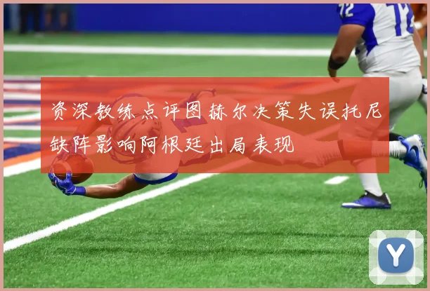 资深教练点评图赫尔决策失误托尼缺阵影响阿根廷出局表现