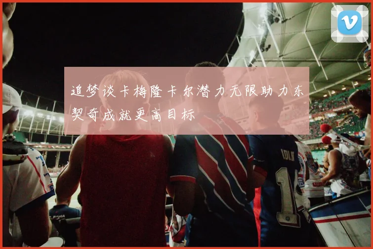 追梦谈卡梅隆卡尔潜力无限助力东契奇成就更高目标