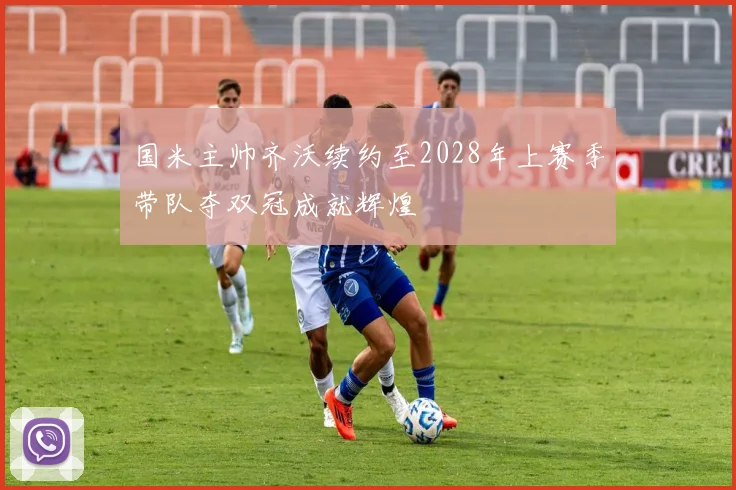 国米主帅齐沃续约至2028年上赛季带队夺双冠成就辉煌