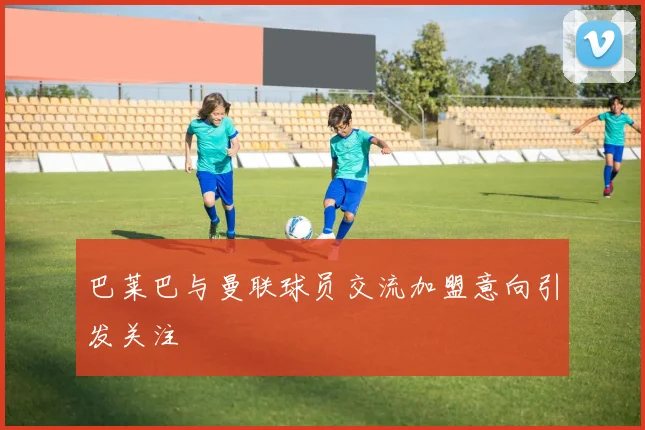 巴莱巴与曼联球员交流加盟意向引发关注