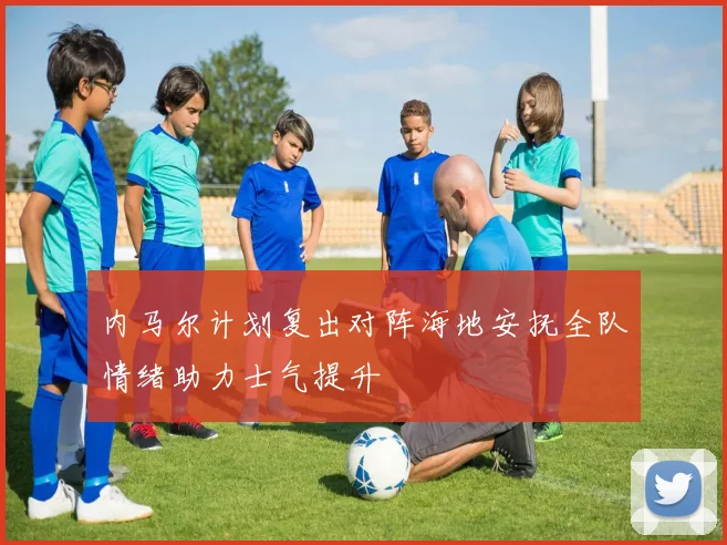 内马尔计划复出对阵海地安抚全队情绪助力士气提升