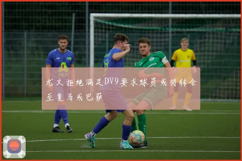 尤文拒绝满足DV9要求球员或将转会至皇马或巴萨