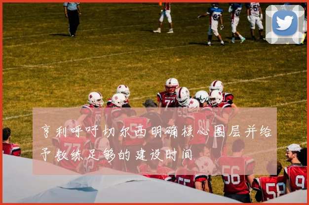 亨利呼吁切尔西明确核心圈层并给予教练足够的建设时间