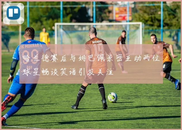 哈兰德赛后与姆巴佩亲密互动两位球星畅谈笑语引发关注