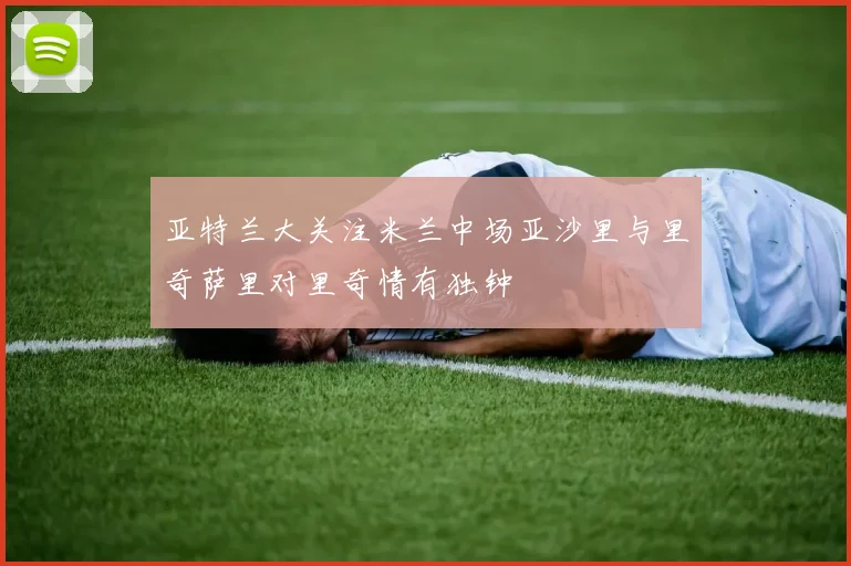 亚特兰大关注米兰中场亚沙里与里奇萨里对里奇情有独钟