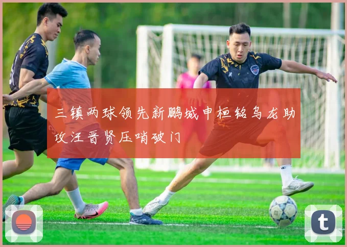 三镇两球领先新鹏城申桓铭乌龙助攻汪晋贤压哨破门